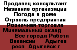 Продавец-консультант › Название организации ­ Погода в доме › Отрасль предприятия ­ Розничная торговля › Минимальный оклад ­ 60 000 - Все города Работа » Вакансии   . Адыгея респ.,Адыгейск г.